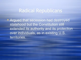 Radical Republicans
 Argued that secession had destroyed
  statehood but the Constitution still
  extended its authority and its protection
  over individuals, as in existing U.S.
  territories.
 
