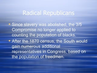 Radical Republicans
 Since slavery was abolished, the 3/5
  Compromise no longer applied to
  counting the population of blacks.
 After the 1870 census, the South would
  gain numerous additional
  representatives in Congress, based on
  the population of freedmen.
 