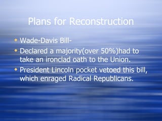 Plans for Reconstruction
 Wade-Davis Bill-
 Declared a majority(over 50%)had to
  take an ironclad oath to the Union.
 President Lincoln pocket vetoed this bill,
  which enraged Radical Republicans.
 