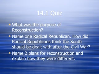 14.1 Quiz
 What was the purpose of
  Reconstruction?
 Name one Radical Republican. How did
  Radical Republicans think the South
  should be dealt with after the Civil War?
 Name 2 plans for reconstruction and
  explain how they were different.
 