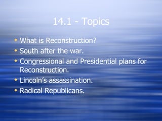14.1 - Topics
 What is Reconstruction?
 South after the war.
 Congressional and Presidential plans for
  Reconstruction.
 Lincoln’s assassination.
 Radical Republicans.
 