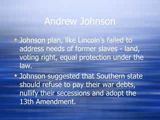 Andrew Johnson
 Johnson plan, like Lincoln’s failed to
  address needs of former slaves - land,
  voting right, equal protection under the
  law.
 Johnson suggested that Southern state
  should refuse to pay their war debts,
  nullify their secessions and adopt the
  13th Amendment.
 