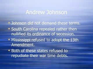 Andrew Johnson
 Johnson did not demand these terms.
 South Carolina repealed rather then
  nullified its ordinance of secession.
 Mississippi refused to adopt the 13th
  Amendment.
 Both of these states refused to
  repudiate their war time debts.
 