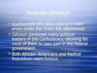 Andrew Johnson
 Southerners who were willing to start
  anew under the Union felt abandoned.
 Johnson pardoned many political
  leaders of the Confederacy, allowing for
  most of them to take part in the federal
  government.
 Both African- Americans and Radical
  Republican were furious.
 