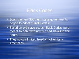 Black Codes
 Soon the new Southern state governments
  began to adopt “Black Codes”.
 Based on old slave codes, Black Codes were
  meant to deal with newly freed slaves in the
  South.
 They strictly limited freedom of African-
  Americans.
 