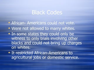 Black Codes
 African- Americans could not vote.
 Were not allowed to marry whites.
 In some states they could only be
  witness to only trials involving other
  blacks and could not bring up charges
  on whites.
 It restricted African-Americans to
  agricultural jobs or domestic service.
 