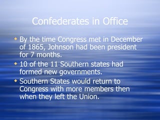 Confederates in Office
 By the time Congress met in December
  of 1865, Johnson had been president
  for 7 months.
 10 of the 11 Southern states had
  formed new governments.
 Southern States would return to
  Congress with more members then
  when they left the Union.
 