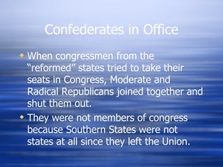 Confederates in Office
 When congressmen from the
  “reformed” states tried to take their
  seats in Congress, Moderate and
  Radical Republicans joined together and
  shut them out.
 They were not members of congress
  because Southern States were not
  states at all since they left the Union.
 