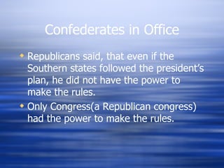 Confederates in Office
 Republicans said, that even if the
  Southern states followed the president’s
  plan, he did not have the power to
  make the rules.
 Only Congress(a Republican congress)
  had the power to make the rules.
 