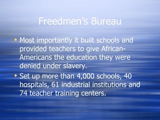 Freedmen’s Bureau
 Most importantly it built schools and
  provided teachers to give African-
  Americans the education they were
  denied under slavery.
 Set up more than 4,000 schools, 40
  hospitals, 61 industrial institutions and
  74 teacher training centers.
 