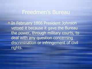 Freedmen’s Bureau
 In February 1866 President Johnson
  vetoed it because it gave the Bureau
  the power, through military courts, to
  deal with any question concerning
  discrimination or infringement of civil
  rights.
 