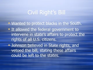 Civil Right’s Bill
 Wanted to protect blacks in the South.
 It allowed the federal government to
  intervene in state’s affairs to protect the
  rights of all U.S. citizens.
 Johnson believed in State rights, and
  vetoed the bill, stating these affairs
  could be left to the states.
 