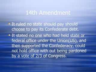 14th Amendment
 It ruled no state should pay should
  choose to pay its Confederate debt.
 It stated no one who had held state or
  federal office under the Union(US), and
  then supported the Confederacy, could
  not hold office with out being pardoned
  by a vote of 2/3 of Congress.
 