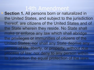 14th Amendment
 Section 1. All persons born or naturalized in
  the United States, and subject to the jurisdiction
  thereof, are citizens of the United States and of
  the State wherein they reside. No State shall
  make or enforce any law which shall abridge
  the privileges or immunities of citizens of the
  United States; nor shall any State deprive any
  person of life, liberty, or property, without due
  process of law; nor deny to any person within
  its jurisdiction the equal protection of the laws.
 