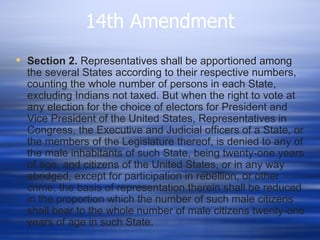 14th Amendment
 Section 2. Representatives shall be apportioned among
  the several States according to their respective numbers,
  counting the whole number of persons in each State,
  excluding Indians not taxed. But when the right to vote at
  any election for the choice of electors for President and
  Vice President of the United States, Representatives in
  Congress, the Executive and Judicial officers of a State, or
  the members of the Legislature thereof, is denied to any of
  the male inhabitants of such State, being twenty-one years
  of age, and citizens of the United States, or in any way
  abridged, except for participation in rebellion, or other
  crime, the basis of representation therein shall be reduced
  in the proportion which the number of such male citizens
  shall bear to the whole number of male citizens twenty-one
  years of age in such State.
 