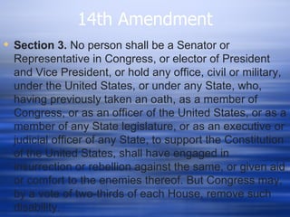 14th Amendment
 Section 3. No person shall be a Senator or
  Representative in Congress, or elector of President
  and Vice President, or hold any office, civil or military,
  under the United States, or under any State, who,
  having previously taken an oath, as a member of
  Congress, or as an officer of the United States, or as a
  member of any State legislature, or as an executive or
  judicial officer of any State, to support the Constitution
  of the United States, shall have engaged in
  insurrection or rebellion against the same, or given aid
  or comfort to the enemies thereof. But Congress may,
  by a vote of two-thirds of each House, remove such
  disability.
 