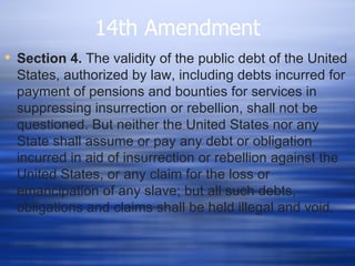 14th Amendment
 Section 4. The validity of the public debt of the United
  States, authorized by law, including debts incurred for
  payment of pensions and bounties for services in
  suppressing insurrection or rebellion, shall not be
  questioned. But neither the United States nor any
  State shall assume or pay any debt or obligation
  incurred in aid of insurrection or rebellion against the
  United States, or any claim for the loss or
  emancipation of any slave; but all such debts,
  obligations and claims shall be held illegal and void.
 