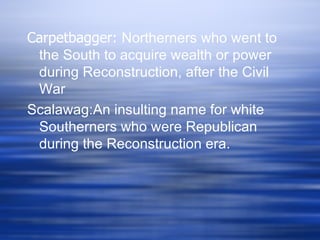 Carpetbagger: Northerners who went to
 the South to acquire wealth or power
 during Reconstruction, after the Civil
 War
Scalawag:An insulting name for white
 Southerners who were Republican
 during the Reconstruction era.
 