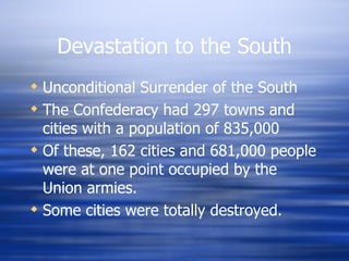 Devastation to the South
 Unconditional Surrender of the South
 The Confederacy had 297 towns and
  cities with a population of 835,000
 Of these, 162 cities and 681,000 people
  were at one point occupied by the
  Union armies.
 Some cities were totally destroyed.
 