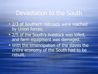 Devastation to the South
 2/3 of Southern railroads were reached
  by Union forces.
 2/5 of the South’s livestock was killed,
  and farm equipment was damaged.
 With the emancipation of the slaves the
  entire economy of the South had to be
  rebuilt.
 