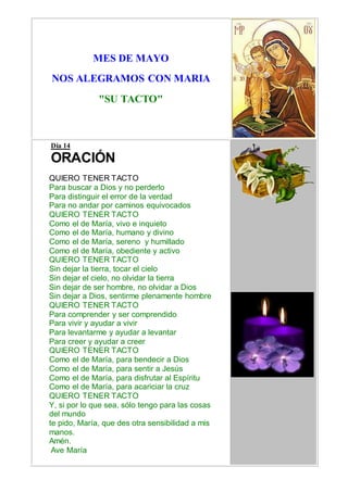 MES DE MAYO
NOS ALEGRAMOS CON MARIA
"SU TACTO"
Día 14
ORACIÓN
QUIERO TENER TACTO
Para buscar a Dios y no perderlo
Para distinguir el error de la verdad
Para no andar por caminos equivocados
QUIERO TENER TACTO
Como el de María, vivo e inquieto
Como el de María, humano y divino
Como el de María, sereno y humillado
Como el de María, obediente y activo
QUIERO TENER TACTO
Sin dejar la tierra, tocar el cielo
Sin dejar el cielo, no olvidar la tierra
Sin dejar de ser hombre, no olvidar a Dios
Sin dejar a Dios, sentirme plenamente hombre
QUIERO TENER TACTO
Para comprender y ser comprendido
Para vivir y ayudar a vivir
Para levantarme y ayudar a levantar
Para creer y ayudar a creer
QUIERO TENER TACTO
Como el de María, para bendecir a Dios
Como el de María, para sentir a Jesús
Como el de María, para disfrutar al Espíritu
Como el de María, para acariciar la cruz
QUIERO TENER TACTO
Y, si por lo que sea, sólo tengo para las cosas
del mundo
te pido, María, que des otra sensibilidad a mis
manos.
Amén.
Ave María