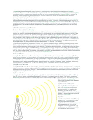 La medición de magnitudes mecánicas, térmicas, eléctricas y químicas se realiza empleando dispositivos denominados sensores y
transductores. El sensor es sensible a los cambios de la magnitud a medir, como una temperatura, una posición o una concentración química.
El transductor convierte estas mediciones en señales eléctricas, que pueden alimentar a instrumentos de lectura, registro o control de las
magnitudes medidas. Los sensores y transductores pueden funcionar en ubicaciones alejadas del observador, así como en entornos
inadecuados o impracticables para los seres humanos.
Algunos dispositivos actúan de forma simultánea como sensor y transductor. Un termopar consta de dos uniones de diferentes metales que
generan una pequeña tensión que depende del diferencial término entre las uniones. El termistor es una resistencia especial, cuyo valor de
resistencia varía según la temperatura. Un reóstato variable puede convertir el movimiento mecánico en señal eléctrica. Para medir distancias
se emplean condensadores de diseño especial, y para detectar la luz se utilizan fotocélulas. Para medir velocidades, aceleración o flujos de
líquidos se recurre a otro tipo de dispositivos. En la mayoría de los casos, la señal eléctrica es débil y debe ser amplificada por un circuito
electrónico.
4. Circuitos electrónicos de uso frecuente
Circuitos de alimentación eléctrica (Fuentes)
La mayoría de los equipos electrónicos requieren tensiones de CC para su funcionamiento. Estas tensiones pueden ser suministradas por
baterías o por fuentes de alimentación internas que convierten la corriente alterna, que puede obtenerse de la red eléctrica que llega a cada
vivienda, en tensiones reguladas de CC. El primer elemento de una fuente de alimentación de CC interna es el transformador, que eleva o
disminuye la tensión de entrada a un nivel adecuado para el funcionamiento del equipo. La función secundaria del transformador es servir
como aislamiento de masa (conexión a tierra) eléctrica del dispositivo a fin de reducir posibles peligros de electrocución. A continuación del
transformador se sitúa un rectificador, que suele ser un diodo. En el pasado se utilizaban diodos de vacío y una amplia variedad de diferentes
materiales (cristales de germanio o sulfato de cadmio) en los rectificadores de baja potencia empleados en los equipos electrónicos. En la
actualidad se emplean casi exclusivamente rectificadores de silicio debido a su bajo coste y alta fiabilidad.
Las fluctuaciones y ondulaciones superpuestas a la tensión de CC rectificada (percibidas como un zumbido en los amplificadores de sonido
defectuosos) pueden filtrarse mediante un condensador. Cuanto más grande sea el condensador, menor será el nivel de fluctuación de la
tensión. Es posible alcanzar un control más exacto sobre los niveles y fluctuaciones de tensión mediante un regulador de tensión, que también
consigue que las tensiones internas sean independientes de las fluctuaciones que puedan encontrarse en un artefacto eléctrico. Un sencillo
regulador de tensión que se utiliza a menudo es el diodo de Zener, formado por un diodo de unión pn de estado sólido que actúa como aislante
hasta una tensión predeterminada. Por encima de dicha tensión, se convierte en un conductor que deriva los excesos de tensión. Por lo general,
los reguladores de tensión más sofisticados se construyen comocircuitos integrados.
Circuitos amplificadores
Los amplificadores electrónicos se utilizan sobre todo para aumentar la tensión, la corriente o la potencia de una señal. Los amplificadores
lineales incrementan la señal sin distorsionarla (o distorsionándola mínimamente), de manera que la salida es proporcional a la entrada. Los
amplificadores no lineales permiten generar un cambio considerable en la forma de onda de la señal. Los amplificadores lineales se utilizan
para señales de sonido y vídeo, mientras que los no lineales se emplean en osciladores, dispositivos electrónicos de alimentación, moduladores,
mezcladores, circuitos lógicos y demás aplicaciones en las que se requiere una reducción de la amplitud. Aunque los tubos de vacío tuvieron
gran importancia en los amplificadores, hoy día suelen utilizarse circuitos de transistores discretos o circuitos integrados.
5. Amplificadores de sonido
Los amplificadores de sonido, de uso común en radios, televisiones y grabadoras de cintas, suelen funcionar a frecuencias entre 2 y 20 kiloherz
(1 kHz = 1.000 ciclos por segundo). Amplifican la señal eléctrica que, a continuación, se convierte en sonido con un altavoz. Los amplificadores
operativos, incorporados en circuitos integrados y formados por amplificadores lineales multifásicos acoplados a la corriente continua, son
muy populares como amplificadores de sonido.
Amplificadores de vídeo
Los amplificadores de vídeo se utilizan principalmente para señales con un rango de frecuencias de hasta 6 megaherz (1 MHz = 1 millón de
ciclos por segundo). La señal generada por el amplificador se convierte en la información visual por ejemplo la que aparece en la pantalla
de televisión, y la amplitud de señal regula el brillo de los puntos que forman la imagen. Para realizar esta función, un amplificador de vídeo
                                                                                                   debe funcionar en una banda ancha y
                                                                                                   amplificar de igual manera todas las señales,
                                                                                                   con baja distorsión.
                                                                                                  Amplificadores de radiofrecuencia
                                                                                                  Estos amplificadores aumentan el nivel de
                                                                                                  señal de los sistemas de comunicaciones
                                                                                                  de radio o televisión. Por lo general, sus
                                                                                                  frecuencias van desde 100 kHz hasta 1
                                                                                                  gigaherz (1 GHz = 1.000 millones de ciclos por
                                                                                                  segundo), y pueden llegar incluso al rango de
                                                                                                  frecuencias de microondas.
                                                                                                  Osciladores
                                                                                                  Los osciladores constan de un amplificador y
                                                                                                  de algún tipo de realimentación: la señal de
                                                                                                  salida se reconduce a la entrada del
                                                                                                  amplificador. Los elementos determinantes de
                                                                                                  la frecuencia pueden ser un circuito de
                                                                                                  inductancia-capacitancia sintonizado o un
                                                                                                  cristal vibrador. Los osciladores controlados
                                                                                                  por cristal ofrecen mayor precisión y
 