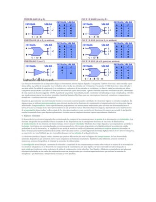 Los bloques elementales de un dispositivo lógico se denominan puertas lógicas digitales. Una puerta Y (AND) tiene dos o más entradas y una
única salida. La salida de una puerta Y es verdadera sólo si todas las entradas son verdaderas. Una puerta O (OR) tiene dos o más entradas y
una sola salida. La salida de una puerta O es verdadera si cualquiera de las entradas es verdadera, y es falsa si todas las entradas son falsas.
Una puerta INVERSORA (INVERTER) tiene una única entrada y una única salida, y puede convertir una señal verdadera en falsa, efectuando
de esta manera la función negación (NOT). A partir de las puertas elementales pueden construirse circuitos lógicos más complicados, entre los
que pueden mencionarse los circuitos biestables (también llamados flip-flops, que son interruptores binarios), contadores, comparadores,
sumadores y combinaciones más complejas.
En general, para ejecutar una determinada función es necesario conectar grandes cantidades de elementos lógicos en circuitos complejos. En
algunos casos se utilizan microprocesadores para efectuar muchas de las funciones de conmutación y temporización de los elementos lógicos
individuales. Losprocesadores están específicamente programados con instrucciones individuales para ejecutar una determinada tarea o
tareas. Una de las ventajas de los microprocesadores es que permiten realizar diferentes funciones lógicas, dependiendo de las instrucciones
de programación almacenadas. La desventaja de los microprocesadores es que normalmente funcionan de manera secuencial, lo que podría
resultar demasiado lento para algunas aplicaciones. En tales casos se emplean circuitos lógicos especialmente diseñados.
7. Avances recientes
El desarrollo de los circuitos integrados ha revolucionado los campos de las comunicaciones, la gestión de la información y la informática. Los
circuitos integrados han permitido reducir el tamaño de los dispositivos con el consiguiente descenso de los costes de fabricación y
de mantenimiento de los sistemas. Al mismo tiempo, ofrecen mayor velocidad y fiabilidad. Los relojes digitales, las computadoras portátiles y
los juegos electrónicos son sistemas basados en microprocesadores. Otro avance importante es la digitalización de las señales de sonido,
proceso en el cual la frecuencia y la amplitud de una señal de sonido se codifica digitalmente mediante técnicas de muestreo adecuadas, es
decir, técnicas para medir la amplitud de la señal a intervalos muy cortos. La música grabada de forma digital, como la de los discos compactos,
se caracteriza por una fidelidad que no era posible alcanzar con los métodos de grabación directa.
La electrónica médica a llegado hasta a sistemas que pueden diferenciar aún más los órganos del cuerpo humano. Se han desarrollado
asimismo dispositivos que permiten ver los vasos sanguíneos y el sistema respiratorio. También la alta definición promete sustituir a
numerosos procesos fotográficos al eliminar la necesidad de utilizar plata.
La investigación actual dirigida a aumentar la velocidad y capacidad de las computadoras se centra sobre todo en la mejora de la tecnología de
los circuitos integrados y en el desarrollo de componentes de conmutación aún más rápidos. Se han construido circuitos integrados a
gran escala que contienen varios centenares de miles de componentes en un solo chip. Han llegado a fabricarse computadoras que alcanzan
altísimas velocidades en las cuales los semiconductores son reemplazados por circuitos superconductores que utilizan las uniones de
Josephson y que funcionan a temperaturas cercanas al cero absoluto.
 