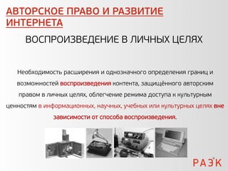 АВТОРСКОЕ ПРАВО И РАЗВИТИЕ
ИНТЕРНЕТА
      ВОСПРОИЗВЕДЕНИЕ В ЛИЧНЫХ ЦЕЛЯХ


   Необходимость расширения и однозначного определения границ и
   возможностей воспроизведения контента, защищённого авторским
   правом в личных целях, облегчение режима доступа к культурным
ценностям в информационных, научных, учебных или культурных целях вне
              зависимости от способа воспроизведения.
 