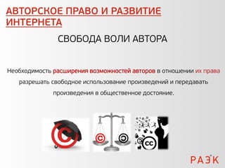 АВТОРСКОЕ ПРАВО И РАЗВИТИЕ
ИНТЕРНЕТА
               СВОБОДА ВОЛИ АВТОРА


Необходимость расширения возможностей авторов в отношении их права
   разрешать свободное использование произведений и передавать
              произведения в общественное достояние.
 