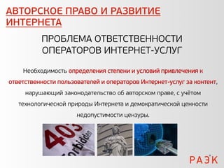 АВТОРСКОЕ ПРАВО И РАЗВИТИЕ
ИНТЕРНЕТА
          ПРОБЛЕМА ОТВЕТСТВЕННОСТИ
          ОПЕРАТОРОВ ИНТЕРНЕТ-УСЛУГ

    Необходимость определения степени и условий привлечения к
ответственности пользователей и операторов Интернет-услуг за контент,
     нарушающий законодательство об авторском праве, с учётом
   технологической природы Интернета и демократической ценности
                      недопустимости цензуры.
 