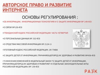 АВТОРСКОЕ ПРАВО И РАЗВИТИЕ
ИНТЕРНЕТА
                 ОСНОВЫ РЕГУЛИРОВАНИЯ :
+ОБ ИНФОРМАЦИИ, ИНФОРМАЦИОННЫХ ТЕХНОЛОГИЯХ И О ЗАЩИТЕ ИНФОРМАЦИИ (№ 149-ФЗ)

+О СВЯЗИ (№126-ФЗ)

+ГРАЖДАНСКИЙ КОДЕКС РОССИЙСКОЙ ФЕДЕРАЦИИ. ЧАСТЬ ЧЕТВЕРТАЯ

+О ПЕРСОНАЛЬНЫХ ДАННЫХ (№ 152-ФЗ)

+О СРЕДСТВАХ МАССОВОЙ ИНФОРМАЦИИ (№ 2124-1)

+УГОЛОВНЫЙ КОДЕКС РОССИЙСКОЙ ФЕДЕРАЦИИ. 28 ГЛАВА

+О ЗАЩИТЕ ДЕТЕЙ ОТ ИНФОРМАЦИИ, ПРИЧИНЯЮЩЕЙ ВРЕД ИХ ЗДОРОВЬЮ И РАЗВИТИЮ (№436-ФЗ)

+"О ВНЕСЕНИИ ИЗМЕНЕНИЙ В ФЕДЕРАЛЬНЫЙ ЗАКОН "О ЗАЩИТЕ ДЕТЕЙ ОТ ИНФОРМАЦИИ,
ПРИЧИНЯЮЩЕЙ ВРЕД ИХ ЗДОРОВЬЮ И РАЗВИТИЮ" И ОТДЕЛЬНЫЕ ЗАКОНОДАТЕЛЬНЫЕ АКТЫ
РОССИЙСКОЙ ФЕДЕРАЦИИ« (№ 139-ФЗ)
 