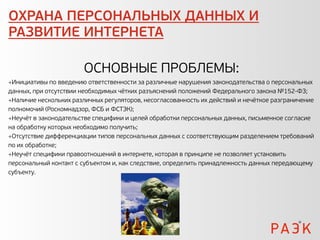 ОХРАНА ПЕРСОНАЛЬНЫХ ДАННЫХ И
РАЗВИТИЕ ИНТЕРНЕТА

                       ОСНОВНЫЕ ПРОБЛЕМЫ:
Инициативы по введению ответственности за различные нарушения законодательства о персональных
данных, при отсутствии необходимых чётких разъяснений положений Федерального закона №152-ФЗ;
Наличие нескольких различных регуляторов, несогласованность их действий и нечёткое разграничение
полномочий (Роскомнадзор, ФСБ и ФСТЭК);
Неучёт в законодательстве специфики и целей обработки персональных данных, письменное согласие
на обработку которых необходимо получить;
Отсутствие дифференциации типов персональных данных с соответствующим разделением требований
по их обработке;
Неучёт специфики правоотношений в интернете, которая в принципе не позволяет установить
персональный контакт с субъектом и, как следствие, определить принадлежность данных передающему
субъекту.
 