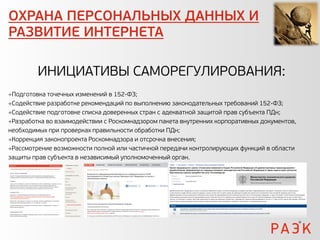 ОХРАНА ПЕРСОНАЛЬНЫХ ДАННЫХ И
РАЗВИТИЕ ИНТЕРНЕТА

         ИНИЦИАТИВЫ САМОРЕГУЛИРОВАНИЯ:
Подготовка точечных изменений в 152-ФЗ;
Содействие разработке рекомендаций по выполнению законодательных требований 152-ФЗ;
Содействие подготовке списка доверенных стран с адекватной защитой прав субъекта ПДн;
Разработка во взаимодействии с Роскомнадзором пакета внутренних корпоративных документов,
необходимых при проверках правильности обработки ПДн;
Коррекция законопроекта Роскомнадзора и отсрочка внесения;
Рассмотрение возможности полной или частичной передачи контролирующих функций в области
защиты прав субъекта в независимый уполномоченный орган.
 