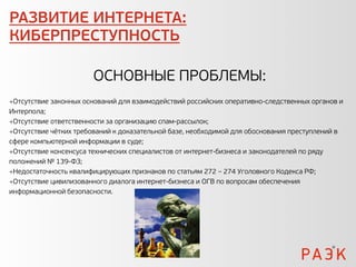 РАЗВИТИЕ ИНТЕРНЕТА:
КИБЕРПРЕСТУПНОСТЬ

                       ОСНОВНЫЕ ПРОБЛЕМЫ:
Отсутствие законных оснований для взаимодействий российских оперативно-следственных органов и
Интерпола;
Отсутствие ответственности за организацию спам-рассылок;
Отсутствие чётких требований к доказательной базе, необходимой для обоснования преступлений в
сфере компьютерной информации в суде;
Отсутствие консенсуса технических специалистов от интернет-бизнеса и законодателей по ряду
положений № 139-ФЗ;
Недостаточность квалифицирующих признаков по статьям 272 – 274 Уголовного Кодекса РФ;
Отсутствие цивилизованного диалога интернет-бизнеса и ОГВ по вопросам обеспечения
информационной безопасности.
 
