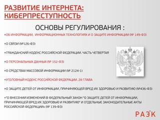 РАЗВИТИЕ ИНТЕРНЕТА:
КИБЕРПРЕСТУПНОСТЬ
                 ОСНОВЫ РЕГУЛИРОВАНИЯ :
+ОБ ИНФОРМАЦИИ, ИНФОРМАЦИОННЫХ ТЕХНОЛОГИЯХ И О ЗАЩИТЕ ИНФОРМАЦИИ (№ 149-ФЗ)

+О СВЯЗИ (№126-ФЗ)

+ГРАЖДАНСКИЙ КОДЕКС РОССИЙСКОЙ ФЕДЕРАЦИИ. ЧАСТЬ ЧЕТВЕРТАЯ

+О ПЕРСОНАЛЬНЫХ ДАННЫХ (№ 152-ФЗ)

+О СРЕДСТВАХ МАССОВОЙ ИНФОРМАЦИИ (№ 2124-1)

+УГОЛОВНЫЙ КОДЕКС РОССИЙСКОЙ ФЕДЕРАЦИИ. 28 ГЛАВА

+О ЗАЩИТЕ ДЕТЕЙ ОТ ИНФОРМАЦИИ, ПРИЧИНЯЮЩЕЙ ВРЕД ИХ ЗДОРОВЬЮ И РАЗВИТИЮ (№436-ФЗ)

+"О ВНЕСЕНИИ ИЗМЕНЕНИЙ В ФЕДЕРАЛЬНЫЙ ЗАКОН "О ЗАЩИТЕ ДЕТЕЙ ОТ ИНФОРМАЦИИ,
ПРИЧИНЯЮЩЕЙ ВРЕД ИХ ЗДОРОВЬЮ И РАЗВИТИЮ" И ОТДЕЛЬНЫЕ ЗАКОНОДАТЕЛЬНЫЕ АКТЫ
РОССИЙСКОЙ ФЕДЕРАЦИИ« (№ 139-ФЗ)
 