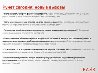 Рунет сегодня: новые вызовы
+Экспоненциальный рост физических устройств, через которые осуществляется коммуникация:
угроза связности и стабильности интернета на глобальном уровне

+Увеличение количества и спектра каналов коммуникации (в том числе выход на первый план
мобильных устройств): проблема согласованности взаимодействий

+Расширение и либерализация правил регистрации доменов верхнего уровня (TLDs): подрыв
основ национального суверенитета в интернете

+Трансграничные облачные сервисы: вопросы согласованной защиты персональных данных в
различных юрисдикциях: проблема согласованности регулирования облачных сервисов разными
странами компаниями, предоставляющих такого рода услуги)

+Социальные сети: вопросы нахождения баланса прав и обязанностей (ограничения потенциала их
использования в негативных целях, без ущемления прав пользователей)

+Рост киберпреступлений – вопрос пересмотра существующей модели международного
сотрудничества (для эффективного обмена данными с целью предотвращения и раскрытия
киберпреступлений)
 