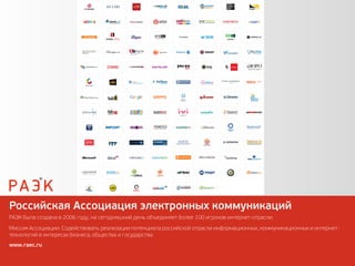 Российская Ассоциация электронных коммуникаций
РАЭК была создана в 2006 году, на сегодняшний день объединяет более 100 игроков интернет-отрасли.
Миссия Ассоциации: Содействовать реализации потенциала российской отрасли информационных, коммуникационных и интернет-
технологий в интересах бизнеса, общества и государства.
www.raec.ru
 