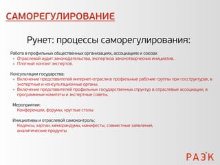 САМОРЕГУЛИРОВАНИЕ

       Рунет: процессы саморегулирования:
Работа в профильных общественных организациях, ассоциациях и союзах
  Отраслевой аудит законодательства, экспертиза законотворческих инициатив.
  Плотный контакт экспертов.

Консультации государства:
  Включение представителей интернет-отрасли в профильные рабочие группы при госструктурах, в
   экспертные и консультационные органы.
  Включение представителей профильных государственных структур в отраслевые ассоциации, в
   программные комитеты и экспертные советы.

 Мероприятия:
  Конференции, форумы, круглые столы

 Инициативы и отраслевой самоконтроль:
   Кодексы, хартии, меморандумы, манифесты, совместные заявления,
   аналитические продукты
 