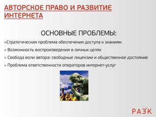 АВТОРСКОЕ ПРАВО И РАЗВИТИЕ
ИНТЕРНЕТА

                 ОСНОВНЫЕ ПРОБЛЕМЫ:
Стратегическая проблема обеспечения доступа к знаниям
 Возможность воспроизведения в личных целях
 Свобода воли автора: свободные лицензии и общественное достояние
 Проблема ответственности операторов интернет-услуг
 