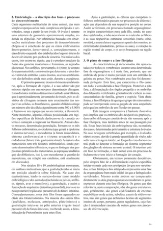 2. Embriologia – a descrição das fases e processos                    Após a gastrulação, as células que compõem os
de desenvolvimento                                             folhetos embrionários passam por processos de diferenci-
Cada organismo multicelular do reino animal, das mais          ação que dependem da sua respectiva posição no corpo.
simples esponjas até os mais complexos artrópodos e ver-       Assim se formam, em processo chamado organogênese,
tebrados, surge a partir de um óvulo. O óvulo é sempre         os órgãos característicos para cada filo, sendo, no caso
uma estrutura de geometria aparentemente simples, re-          dos vertebrados, o tubo neural com as vesículas cefálicas
donda ou elipsóide. Por inferências baseadas em obser-         e as suas respectivas estruturas sensoriais (nariz, olho,
vações meticulosas dos processos de desenvolvimento            ouvido), a musculatura segmentar a partir dos somitos, as
chegou-se à conclusão de que os eixos embrionários             extremidades (nadadeiras, pernas ou asas), o coração na
ântero-posterior, dorso-ventral, e, conseqüentemente, o        região ventral do corpo, e os arcos branqueais na região
eixo direito-esquerdo são estabelecidos logo no início do      bucal.
desenvolvimento por quebra de simetria. Na maioria dos
casos, isto ocorre no zigoto, que é o produto imediato da      3. O plano do corpo e a fase filotípica
fusão dos gametas masculinos e femininos, na reprodu-                   As características já mencionadas são apresen-
ção sexual. Nos anfíbios, por exemplo, é o ponto de contato    tadas por todos os vertebrados durante uma determinada
do espermatozóide com o óvulo que determina o eixo dor-        fase da organogênese e é nesta fase, portanto, que um
so-ventral do embrião. Já nos insetos, os eixos embrioná-      embrião de peixe é muito parecido com um embrião de
rios são definidos ainda mais cedo, durante a ovogênese.       galinha ou porco. Nos vertebrados esta fase foi denomi-
         O primeiro passo no desenvolvimento embrioná-         nada faríngula. Esta fase, que caracteriza o filo como
rio, após a formação do zigoto, é a sua subdivisão por         um todo, é considerada a fase filotípica. Posterior a esta
mitoses rápidas em um processo denominado clivagem.            fase, a diferenciação dos órgãos progride e os embriões
Estas divisões mitóticas têm como resultado uma blástula,      dos diferentes vertebrados gradualmente exibem as suas
que é aproximadamente do tamanho do óvulo, pois as di-         características de família, gênero e espécie. Vista desta
visões de clivagem ocorrem sem crescimento das res-            forma, a fase filotípica de qualquer grupo do reino animal
pectivas células, os blastômeros, quando a blástula atinge     pode ser interpretado como o gargalo de uma ampulheta
um número alto de células (geralmente entre 500 e 5.000)       pelo qual os embriões de um filo devem passar.
e formou-se um espaço oco no seu interior, a blastocele.                Esta imagem comparativa é bastante ilustrativa
Neste momento, algumas células posicionadas em regi-           pois implica que os embriões dos respectivos grupos po-
ões específicas da blástula deslocam-se da camada ex-          dem exibir diferenças consideráveis não somente após a
terna e começam a ingressar na blastocele. Através des-        fase filotípica, mas também antes de sua passagem por
te processo, denominado gastrulação, formam-se os três         ela. Estas fases iniciais da embriogênese são, na maioria
folhetos embrionários, o ectoderma (que gerará a epiderme      dos casos, determinadas pelo tamanho e estrutura do óvulo.
e sistema nervoso), o mesoderma (a futura musculatura,         No caso de alguns vertebrados, por exemplo, o óvulo dos
sistema cardiovascular e sistema urogenital) e o               répteis e aves, devido à grande quantidade de vitelo, não
endoderma (futuro trato gastro-intestinal). A maioria dos      sofre uma clivagem total e, ao longo do eixo dorso-ven-
metazoários tem três folhetos embrionários, sendo por-         tral, pode-se detectar a formação do sistema segmentar
tanto denominados triblásticos, o que os distingue dos gru-    dos gânglios do sistema nervoso central. O intestino está
pos mais primitivos dos metazoários, as esponjas e cnidários   em fase de formação, o lado dorsal está em processo de
que são diblásticos, isto é, sem mesoderma (a questão do       fechamento e tem início a formação do coração.
mesoderma, em relação aos cnidários, está atualmente                    Obviamente, em termos puramente descritivos,
em discussão).                                                 pelo simples fato de a diferenciação espécie-específica
         Nos séculos 18 e 19, embriologistas mostraram,        iniciar-se mais cedo nos artrópodos do que nos vertebra-
em análises meticulosas, que a gastrulação não se inicia       dos, a fase filotípica dos artrópodos representa uma fase
em posição aleatória sobre blástula. No caso dos               da organogênese bem mais inicial do que a faríngula dos
equinodermas, tendo os ouriços-do-mar como modelo              vertebrados. Mesmo assim podem ser comparados
embriológico e dos cordados (incluindo os peixes, anfíbi-      diretamente os dois grupos quando se consideram os genes
os, répteis, aves e mamíferos), a gastrulação, e assim a       expressos durante esta fase filotípica. Os genes que têm
formação do arquêntero (intestino primordial), inicia-se no    relevância, nesta comparação, não são genes estruturais,
pólo posterior (região anal presumível) do futuro intestino.   que, geralmente, são genes codificadores de enzimas
Conseqüentemente, estes dois filos foram agrupados no          metabólicas ou de actina, tubulina, canais de sódio e ou-
clade dos Deuterostômios. Na maioria dos outros filos          tros, mas sim genes que definem o destino de segmentos
(anelídeos, moluscos, artrópodos, platelmintos) a              inteiros do corpo, portanto, genes reguladores, cuja fun-
gastrulação inicia-se no pólo anterior (região bucal           ção é desencadear cascatas de outros genes nos proces-
presumível) do futuro intestino, recebendo assim, a deno-      sos de diferenciação.
minação de Protostômios para estes filos.


                                                                                                                      94
 