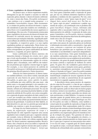 4 Genes reguladores do desenvolvimento                        definem domínios grandes ao longo do eixo ântero-poste-
         Até poucos anos, os únicos organismos-modelo,        rior. Estes genes controlam então a expressão de genes
abrangentes no que diz respeito a cascatas ou redes de        que, por sua vez, definem elementos repetitivos corres-
expressão gênica durante o desenvolvimento embrioná-          pondentes a módulos de dois segmentos. Por isto, estes
rio, eram a mosca das frutas, Drosophila melanogaster         genes receberam o nome “genes regra de pares” (even
- que continua a ser a campeã nestas pesquisas - e o          skipped, hairy, paired, fushi tarazu, etc.). Por fim, es-
nematódeo Caenorhabditis elegans. Mais recentemen-            tes “genes regra de pares” estabelecem o padrão seg-
te, os estudos de genética do desenvolvimento e expres-       mentar do corpo e, em combinação com os produtos dos
são estenderam-se para dois modelos em vertebrados, o         genes hunchback, Krüppel e knirps, informam cada
peixe Danio rerio (o paulistinha dos nossos aquários) e o     segmento sobre a sua posição relativa ao longo do eixo
camundongo, Mus musculus. O rastreamento extenso para         ântero-posterior do embrião. A expressão de todos estes
genes reguladores de processos do desenvolvimento em-         genes é transitória e, em Drosophila, inicia-se e também
brionário foi realizado através da saturação dos seus         termina dentro das primeiras duas horas da embriogênese,
cromossomos por mutações induzidas, seguida pela análi-       sendo esta a fase de clivagem.
se em milhares de embriões dos fenótipos resultantes. Uma              No final da clivagem, as células que passaram
vez mapeados, os respectivos genes e as suas regiões          por todos estes passos de expressão gênica já receberam
reguladoras podiam ser seqüenciados. Desta forma con-         a informação necessária sobre a sua posição e, logo após
seguiu-se distinguir duas grandes classes de genes, a pri-    estas, começam a expressar um conjunto de genes
meira correspondente aos genes codificadores de fatores       homeóticos que permitem que os segmentos do corpo
maternos e, a segunda, aos genes zigóticos.                   mantenham a sua identidade e expressem adequadamen-
         Genes codificadores de fatores maternos são          te as suas características. Estes genes homeóticos, que
transcritos durante a formação do ovócito, isto é, antes      são também conhecidos como genes Hox devido a um
que o óvulo seja fecundado. Os seus respectivos mRNAs         elemento característico na sua seqüência de nucleotídeos,
são posicionados em determinadas regiões do ovócito.          a homeobox, são genes de grande importância pois cada
Minutos após a fecundação, estes mRNAs são traduzi-           um destes controla a expressão de milhares de outros
dos em proteínas que ocuparão o mesmo lugar no zigoto.        genes. Os genes Hox são verdadeiros genes-mestres na
Por exemplo, o eixo ântero-posterior do embrião de            construção do corpo e mutaçôes nestes genes, geralmen-
Drosophila melanogaster é definido pelo posicionamento        te, acarretam conseqüências gravíssimas. Um exemplo
das proteínas Bicoid (anterior) e Nanos (posterior).          clássico é ilustrado na Figura 1, uma Drosophila mutante
         Além do eixo ântero-posterior, os fatores mater-     em um gene homeótico (Ultrabithorax). Esta sofreu uma
nos também definem o eixo dorso-ventral, marcado pela         transformação completa do terceiro segmento do tórax,
expressão de uma bateria de genes (incluindo, em              passando a ter todas as características de um segmento
Drosophila, os genes pipe, easter, spätzle). As proteí-       mesotorácico (o segundo segmento do tórax).
nas codificadas por estes mRNAs têm uma meia vida                    A descoberta destes genes-mestres da organiza-
muito curta e o seu papel principal é o de controlar a ex-    ção do corpo da Drosophila, e o fato de que a organiza-
pressão de genes do próprio embrião. Estes, subseqüen-        ção segmentar do corpo, com elementos característicos
temente, refinam esta informação posicional. No caso do       em cada segmento, pode ser observada em muitos grupos
eixo dorso-ventral, a presença da proteína Spätzle, no lado   de animais, inclusive nos mamíferos, possibilitou pesqui-
ventral do embrião de Drosophila, tem como conseqüên-         sas sobre genes com funções parecidas nos demais ani-
cia a expressão de genes marcadores do lado ventral (twist    mais pertencentes à clade Bilatéria. A resposta era tanto
e snail, por exemplo) nas células ventrais do embrião e       chocante quanto de grande beleza, pois se demonstrou
são justamente estas células que posteriormente iniciam o     não somente a existência de genes homólogos aos Hox
processo da gastrulação. A ausência do fator Spätzle, no      de Drosophila em todos os Bilateria, como também a
lado dorsal do ovo, por sua vez, permite que neste lado do    conservação do seu padrão de expressão ao longo do eixo
embrião seja expresso o gene decapentaplegic.                 ântero-posterior. Mais surpreendente ainda foi a desco-
         Ao longo do eixo ântero-posterior, o estabeleci-     berta de que não somente existem homólogos destes genes
mento da organização segmentar do corpo e a                   homeóticos em quase todos os grupos de animais, mas
especificação de cada segmento requerem uma cascata           que também a sua organização gênica foi mantida ao lon-
reguladora mais complexa para que o segmento antenal,         go da evolução dos grupos. Nos genomas de todos os
por exemplo, torne-se diferente do mandibular, este do        grupos, os genes Hox ficam agrupados em clusters, e o
maxilar, e assim por diante, até o último segmento abdo-      gene que ocupa a primeira posição no cluster quase sem-
minal. Os fatores maternos supramencionados, Bicoid e         pre é o gene que é expresso em uma posição mais anteri-
Nanos, têm a função de ativar (ou inibir) a expressão de      or no eixo do corpo; o segundo gene do cluster aparece
um grupo de genes zigóticos iniciais (dos quais os princi-    em seguida no corpo, e assim por adiante. Chama-se este
pais são os genes hunchback, Krüppel e knirps) que            fenômeno de colinearidade entre a posição cromossômica


                                                                                                                     95
 