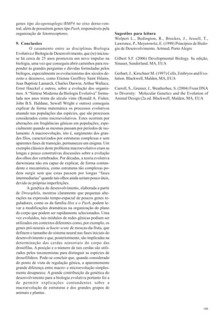 genes tipo decapentaplegic/BMP4 no eixo dorso-ven-
tral, além de possuírem genes tipo Pax6, responsáveis pela
organização de fotorreceptores.                               Sugestões para leitura
                                                              Wolpert L., Bedington, R., Brockes, J., Jessell, T.,
9. Conclusões                                                 Lawrence, P., Meyerowitz, E. (1998) Princípios de Biolo-
         O casamento entre as disciplinas Biologia            gia de Desenvolvimento. Artmed, Porto Alegre
Evolutiva e Biologia de Desenvolvimento, que (re) iniciou-
se há cerca de 25 anos promoveu um novo impulso na            Gilbert S.F. (2006) Developmental Biology. 8a edição,
biologia, uma vez que conseguiu abrir caminhos para res-      Sinauer, Sunderland, MA, EUA
ponder às grandes perguntas e dúvidas formuladas pelos
biólogos, especialmente os evolucionistas dos séculos de-     Gerhart, J., Kirschner M. (1997) Cells, Embryos and Evo-
zoito e dezenove, como Etienne Geoffroy Saint Hilaire,        lution. Blackwell, Malden, MA, EUA
Jean Baptiste Lamarck, Charles Darwin, Arthur Wallace,
Ernst Haeckel e outros, sobre a evolução dos organis-         Carroll, S., Grenier, J., Weatherbee, S. (2004) From DNA
mos. A “Síntese Moderna da Biologia Evolutiva” formu-         to Diversity: Molecular Genetics and the Evolution of
lada nos anos trinta do século vinte (Ronald A. Fisher,       Animal Design (2a ed. Blackwell, Malden, MA, EUA
John B.S. Haldane, Sewall Wright e outros) conseguiu
explicar de forma matemática os processos evolutivos
atuando nas populações das espécies, que são processos
considerados como microevolutivos. Estes ocorrem por
alterações em freqüências gênicas em populações, espe-
cialmente quando as mesmas passam por períodos de iso-
lamento. A macroevolução, isto é, surgimento dos gran-
des filos, caracterizados por estruturas complexas e sem
aparentes fases de transição, permaneceu um enigma. Um
exemplo clássico deste problema macroevolutivo eram as
longas e pouco construtivas discussões sobre a evolução
dos olhos dos vertebrados. Por décadas, a teoria evolutiva
darwiniana não era capaz de explicar, de forma contun-
dente e mecanística, como estruturas tão complexas po-
dem surgir sem que estas passem por longas “fases
intermediarias” quando tais olhos ainda seriam pouco úteis,
devido às próprias imperfeições.
       A genética do desenvolvimento, elaborada a partir
de Drosophila, mostrou claramente que pequenas alte-
rações na expressão tempo-espacial de poucos genes re-
guladores, como os da família Hox e o Pax6, podem le-
var a modificações dramáticas na organização do plano
do corpo que podem ser rapidamente selecionados. Uma
vez evoluídos, tais módulos de redes gênicas podiam ser
utilizados em contextos diferentes como, por exemplo, os
genes pró-neurais achaete-scute de moscas-da-fruta, que
definem o tamanho do sistema neural nas fases iniciais do
desenvolvimento e que, posteriormente, são implicadas na
determinação das cerdas sensoriais do corpo das
drosófilas. A posição e o número de tais cerdas são utili-
zados pelos taxonomistas para distinguir as espécies de
drosofilídeos. Pode-se concluir que, quando considerado
do ponto de vista de regulação gênica, a aparentemente
grande diferença entre macro- e microevolução simples-
mente desaparece. A grande contribuição da genética do
desenvolvimento para a biologia evolutiva portanto foi a
de permitir explicações contundentes sobre a
macroevolução de estruturas e dos grandes grupos de
animais e plantas.


                                                                                                                   100
 
