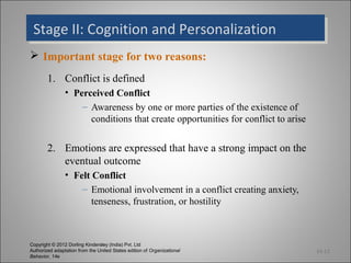 Stage II: Cognition and Personalization
 Stage II: Cognition and Personalization
 Important stage for two reasons:
        1. Conflict is defined
                • Perceived Conflict
                    – Awareness by one or more parties of the existence of
                      conditions that create opportunities for conflict to arise


        2. Emotions are expressed that have a strong impact on the
           eventual outcome
                • Felt Conflict
                    – Emotional involvement in a conflict creating anxiety,
                       tenseness, frustration, or hostility



Copyright © 2012 Dorling Kindersley (India) Pvt. Ltd
Authorized adaptation from the United States edition of Organizational             14-12
Behavior, 14e
 