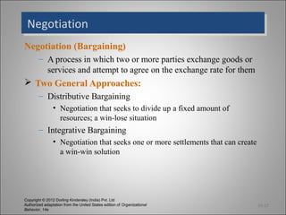 Negotiation
 Negotiation
Negotiation (Bargaining)
        – A process in which two or more parties exchange goods or
          services and attempt to agree on the exchange rate for them
 Two General Approaches:
        – Distributive Bargaining
                • Negotiation that seeks to divide up a fixed amount of
                  resources; a win-lose situation
        – Integrative Bargaining
                • Negotiation that seeks one or more settlements that can create
                  a win-win solution




Copyright © 2012 Dorling Kindersley (India) Pvt. Ltd
Authorized adaptation from the United States edition of Organizational             14-17
Behavior, 14e
 