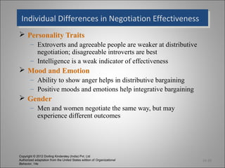 Individual Differences in Negotiation Effectiveness
  Individual Differences in Negotiation Effectiveness
 Personality Traits
        – Extroverts and agreeable people are weaker at distributive
          negotiation; disagreeable introverts are best
        – Intelligence is a weak indicator of effectiveness
 Mood and Emotion
        – Ability to show anger helps in distributive bargaining
        – Positive moods and emotions help integrative bargaining
 Gender
        – Men and women negotiate the same way, but may
          experience different outcomes




Copyright © 2012 Dorling Kindersley (India) Pvt. Ltd
Authorized adaptation from the United States edition of Organizational   14-20
Behavior, 14e
 