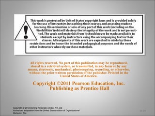All rights reserved. No part of this publication may be reproduced,
                 stored in a retrieval system, or transmitted, in any form or by any
               means, electronic, mechanical, photocopying, recording, or otherwise,
                without the prior written permission of the publisher. Printed in the
                                       United States of America.

                    Copyright ©2011 Pearson Education, Inc.
                          Publishing as Prentice Hall


Copyright © 2012 Dorling Kindersley (India) Pvt. Ltd
Authorized adaptation from the United States edition of Organizational                  14-24
Behavior, 14e
 
