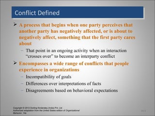 Conflict Defined
 Conflict Defined
 A process that begins when one party perceives that
  another party has negatively affected, or is about to
  negatively affect, something that the first party cares
  about
        – That point in an ongoing activity when an interaction
          “crosses over” to become an interparty conflict
 Encompasses a wide range of conflicts that people
  experience in organizations
        – Incompatibility of goals
        – Differences over interpretations of facts
        – Disagreements based on behavioral expectations


Copyright © 2012 Dorling Kindersley (India) Pvt. Ltd
Authorized adaptation from the United States edition of Organizational   14-3
Behavior, 14e
 