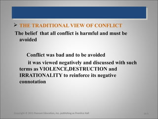  THE TRADITIONAL VIEW OF CONFLICT
The belief that all conflict is harmful and must be
  avoided

       Conflict was bad and to be avoided
       it was viewed negatively and discussed with such
    terms as VIOLENCE,DESTRUCTION and
    IRRATIONALITY to reinforce its negative
    connotation




Copyright © 2011 Pearson Education, Inc. publishing as Prentice Hall   14-5
 