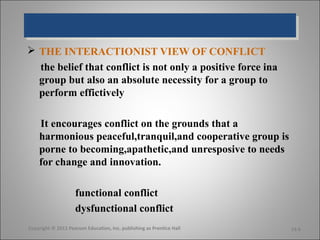  THE INTERACTIONIST VIEW OF CONFLICT
  the belief that conflict is not only a positive force ina
  group but also an absolute necessity for a group to
  perform effictively

    It encourages conflict on the grounds that a
    harmonious peaceful,tranquil,and cooperative group is
    porne to becoming,apathetic,and unresposive to needs
    for change and innovation.

                    functional conflict
                    dysfunctional conflict
Copyright © 2011 Pearson Education, Inc. publishing as Prentice Hall   14-6
 