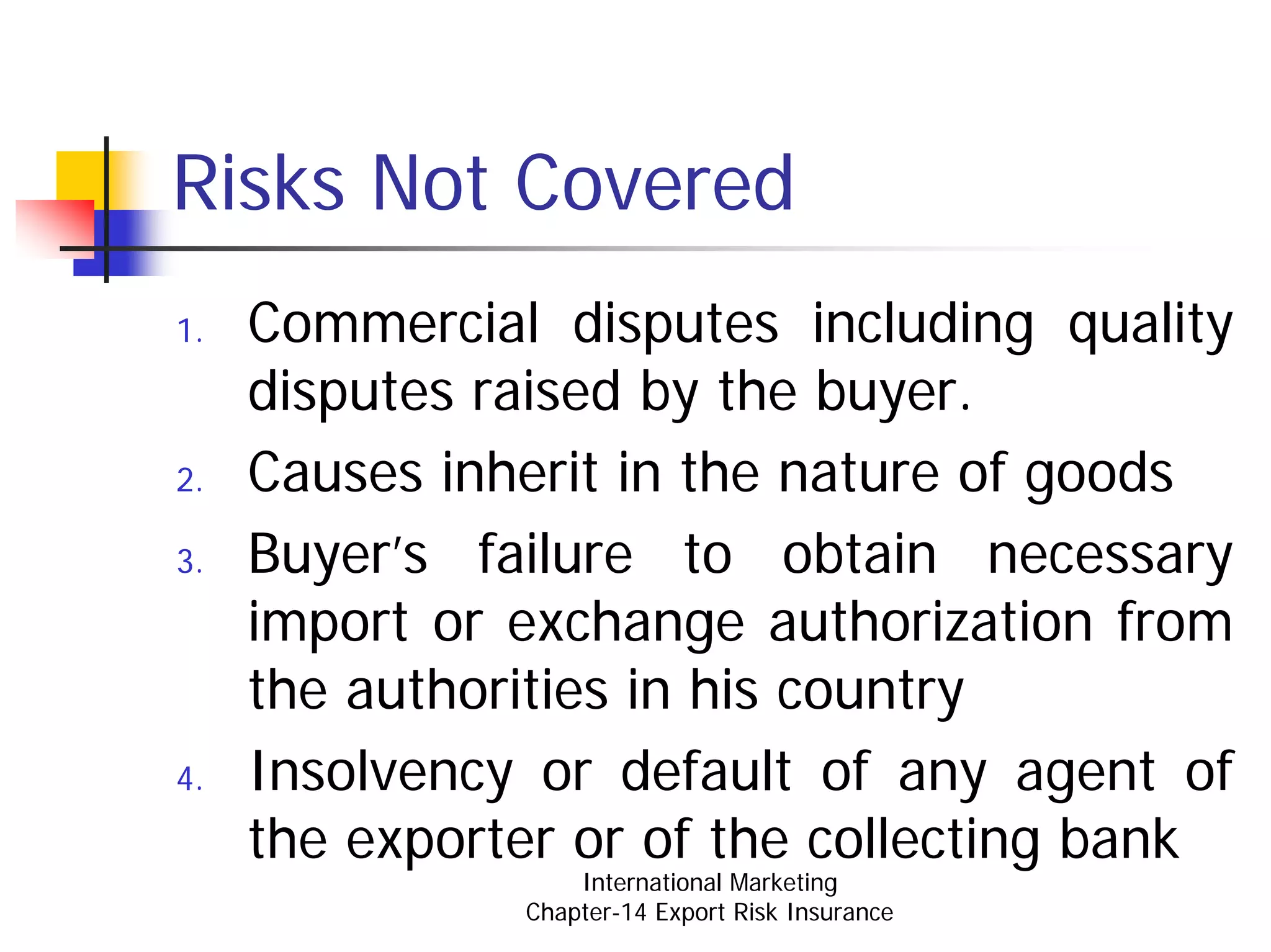 Risks Not Covered
1.   Commercial disputes including quality
     disputes raised by the buyer.
2.   Causes inherit in the nature of goods
3.   Buyer’s failure to obtain necessary
     import or exchange authorization from
     the authorities in his country
4.   Insolvency or default of any agent of
     the exporter or of the collecting bank
                   International Marketing
               Chapter-14 Export Risk Insurance
 